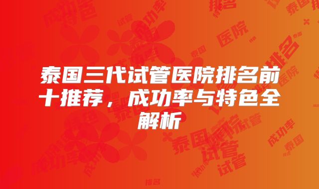 泰国三代试管医院排名前十推荐，成功率与特色全解析