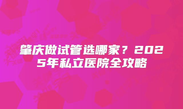 肇庆做试管选哪家？2025年私立医院全攻略