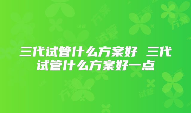 三代试管什么方案好 三代试管什么方案好一点