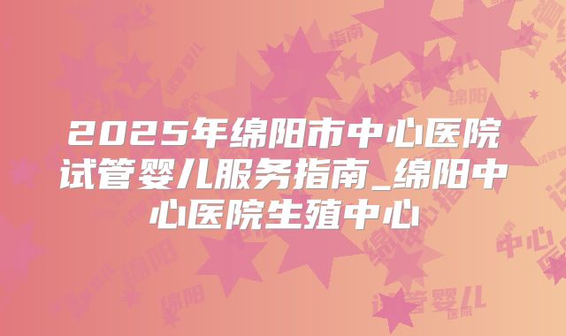2025年绵阳市中心医院试管婴儿服务指南_绵阳中心医院生殖中心