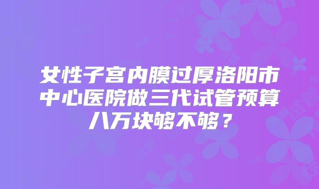 女性子宫内膜过厚洛阳市中心医院做三代试管预算八万块够不够?