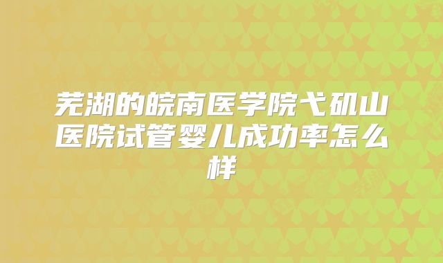 芜湖的皖南医学院弋矶山医院试管婴儿成功率怎么样