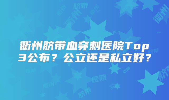 衢州脐带血穿刺医院Top3公布?公立还是私立好?