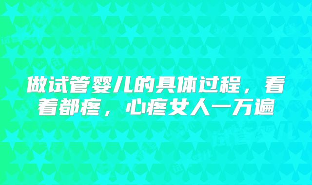 做试管婴儿的具体过程,看着都疼,心疼女人一万遍