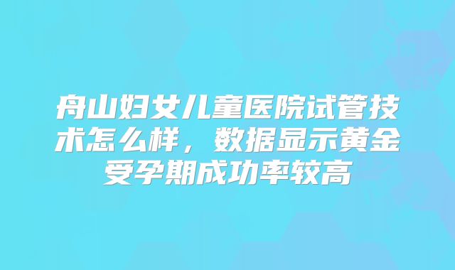舟山妇女儿童医院试管技术怎么样，数据显示黄金受孕期成功率较高