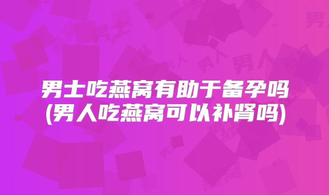 男士吃燕窝有助于备孕吗(男人吃燕窝可以补肾吗)