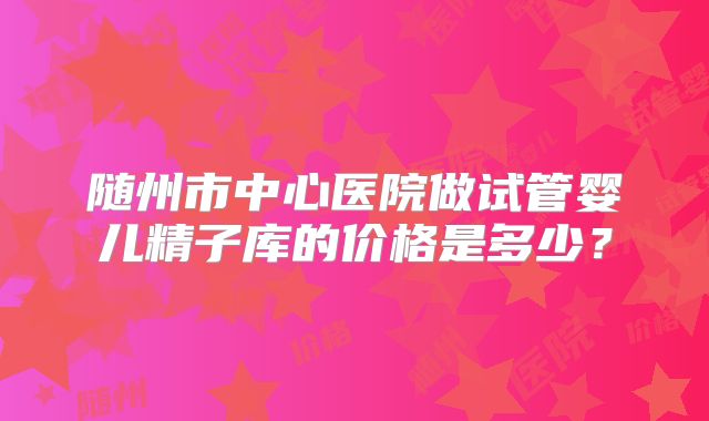 随州市中心医院做试管婴儿精子库的价格是多少?