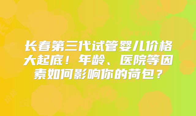 长春第三代试管婴儿价格大起底！年龄、医院等因素如何影响你的荷包？