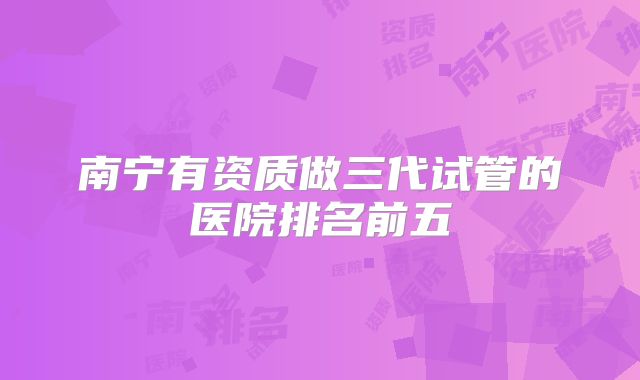 南宁有资质做三代试管的医院排名前五