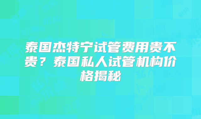 泰国杰特宁试管费用贵不贵？泰国私人试管机构价格揭秘
