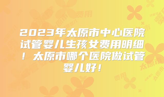 2023年太原市中心医院试管婴儿生孩女费用明细!太原市哪个医院做试管婴儿好!