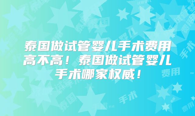 泰国做试管婴儿手术费用高不高！泰国做试管婴儿手术哪家权威！