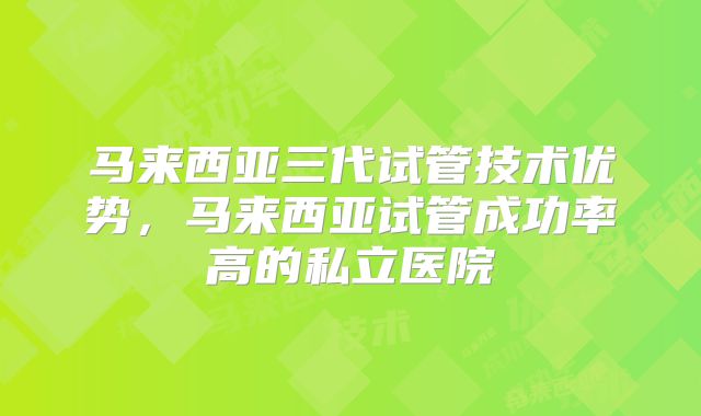 马来西亚三代试管技术优势，马来西亚试管成功率高的私立医院