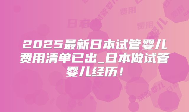 2025最新日本试管婴儿费用清单已出_日本做试管婴儿经历！