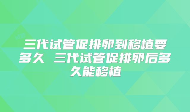 三代试管促排卵到移植要多久 三代试管促排卵后多久能移植