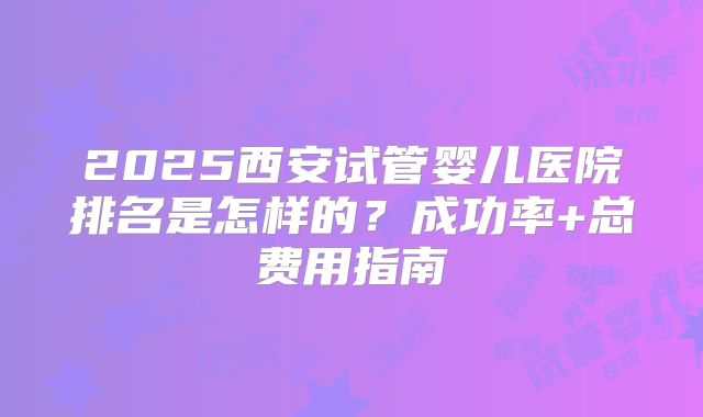 2025西安试管婴儿医院排名是怎样的?成功率+总费用指南