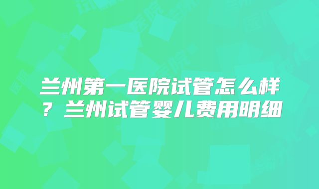 兰州第一医院试管怎么样？兰州试管婴儿费用明细