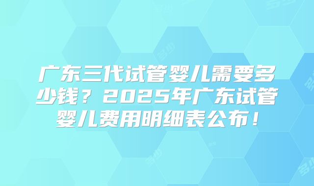 广东三代试管婴儿需要多少钱?2025年广东试管婴儿费用明细表公布!