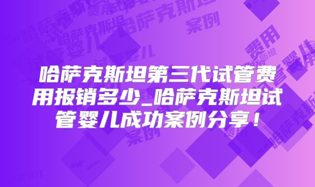 哈萨克斯坦第三代试管费用报销多少_哈萨克斯坦试管婴儿成功案例分享！