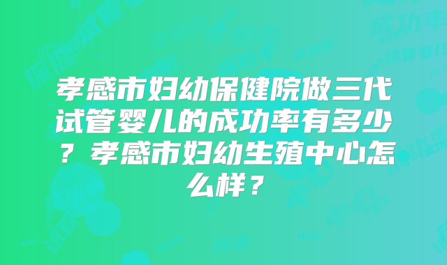 孝感市妇幼保健院做三代试管婴儿的成功率有多少？孝感市妇幼生殖中心怎么样？