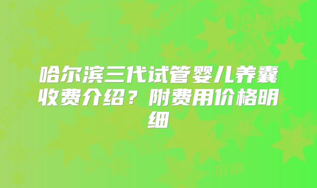 哈尔滨三代试管婴儿养囊收费介绍？附费用价格明细