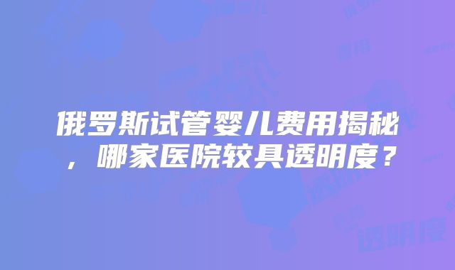 俄罗斯试管婴儿费用揭秘，哪家医院较具透明度？