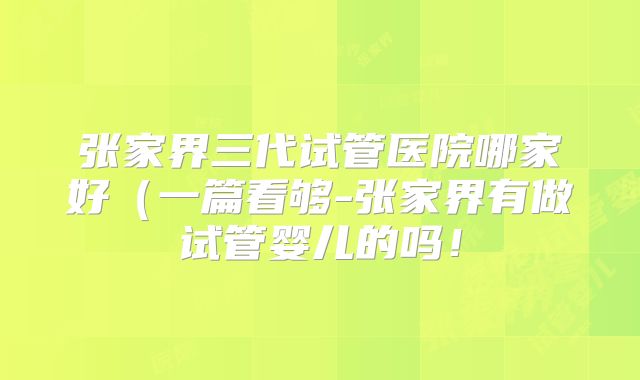 张家界三代试管医院哪家好（一篇看够-张家界有做试管婴儿的吗！