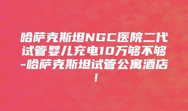 哈萨克斯坦NGC医院二代试管婴儿充电10万够不够-哈萨克斯坦试管公寓酒店！