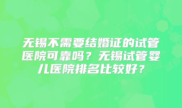 无锡不需要结婚证的试管医院可靠吗?无锡试管婴儿医院排名比较好?