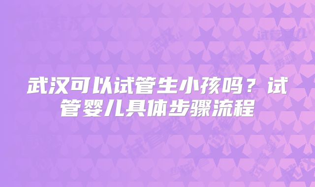 武汉可以试管生小孩吗？试管婴儿具体步骤流程