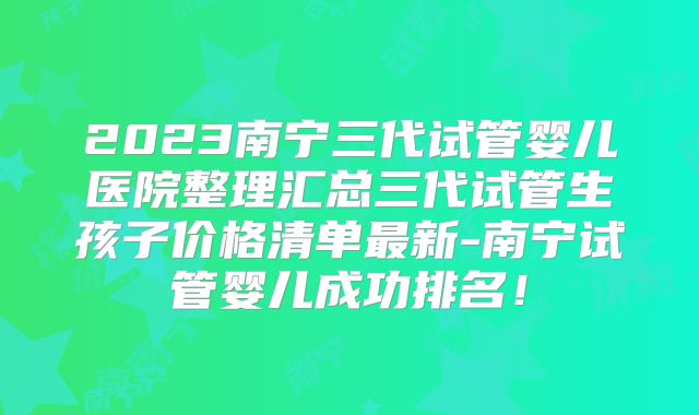 2023南宁三代试管婴儿医院整理汇总三代试管生孩子价格清单最新-南宁试管婴儿成功排名！