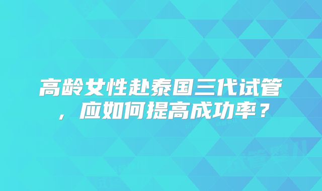 高龄女性赴泰国三代试管，应如何提高成功率？
