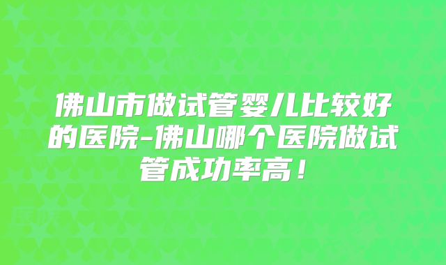 佛山市做试管婴儿比较好的医院-佛山哪个医院做试管成功率高！