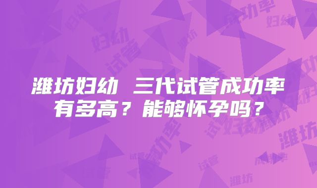 潍坊妇幼 三代试管成功率有多高？能够怀孕吗？