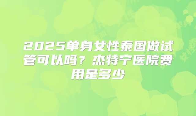 2025单身女性泰国做试管可以吗？杰特宁医院费用是多少