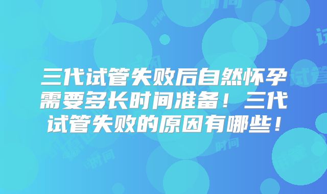 三代试管失败后自然怀孕需要多长时间准备！三代试管失败的原因有哪些！