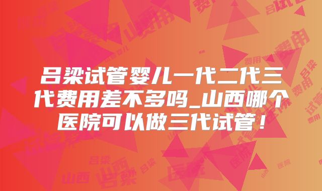 吕梁试管婴儿一代二代三代费用差不多吗_山西哪个医院可以做三代试管！
