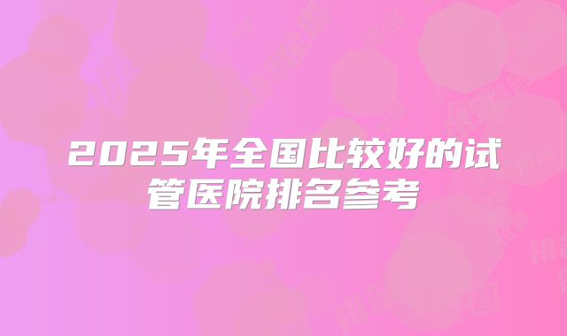 2025年全国比较好的试管医院排名参考