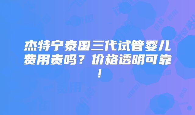 杰特宁泰国三代试管婴儿费用贵吗?价格透明可靠!