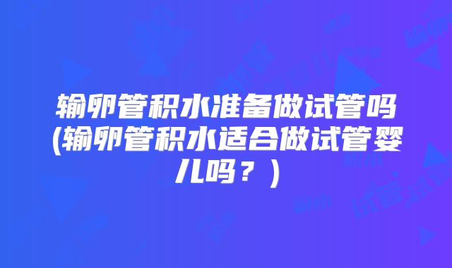 输卵管积水准备做试管吗(输卵管积水适合做试管婴儿吗？)