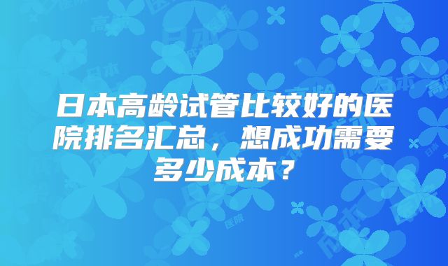 日本高龄试管比较好的医院排名汇总，想成功需要多少成本？