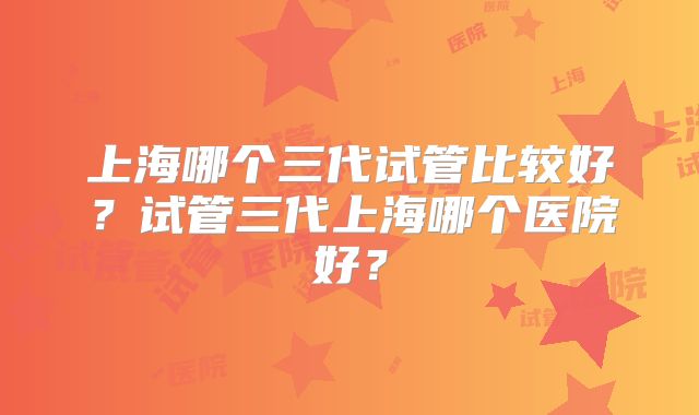 上海哪个三代试管比较好?试管三代上海哪个医院好?