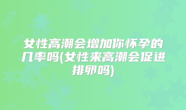 女性高潮会增加你怀孕的几率吗(女性来高潮会促进排卵吗)