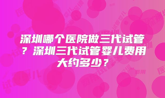 深圳哪个医院做三代试管？深圳三代试管婴儿费用大约多少？