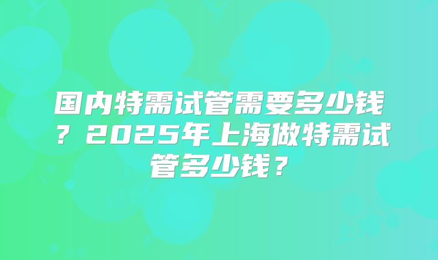 国内特需试管需要多少钱？2025年上海做特需试管多少钱？