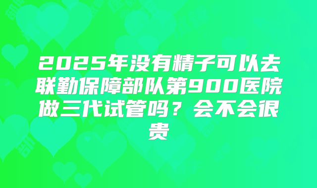 2025年没有精子可以去联勤保障部队第900医院做三代试管吗？会不会很贵