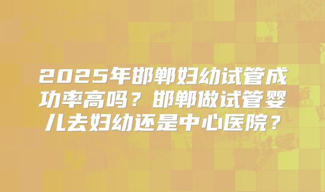 2025年邯郸妇幼试管成功率高吗？邯郸做试管婴儿去妇幼还是中心医院？