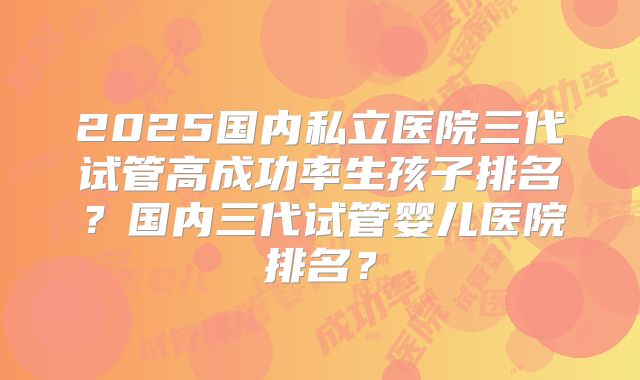2025国内私立医院三代试管高成功率生孩子排名？国内三代试管婴儿医院排名？