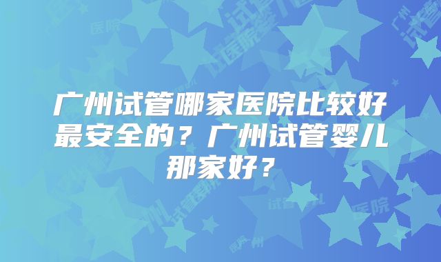 广州试管哪家医院比较好最安全的?广州试管婴儿那家好?