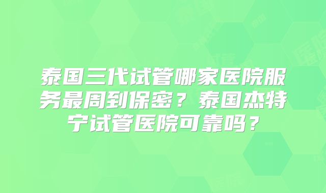 泰国三代试管哪家医院服务最周到保密？泰国杰特宁试管医院可靠吗？